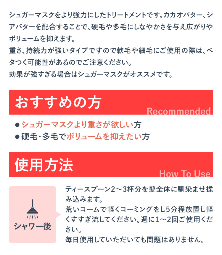 シュガーマスクをより強力にしたトリートメントです。カカオバター、シアバターを配合することで、硬毛や多毛にしなやかさを与え広がりやボリュームを抑えます。